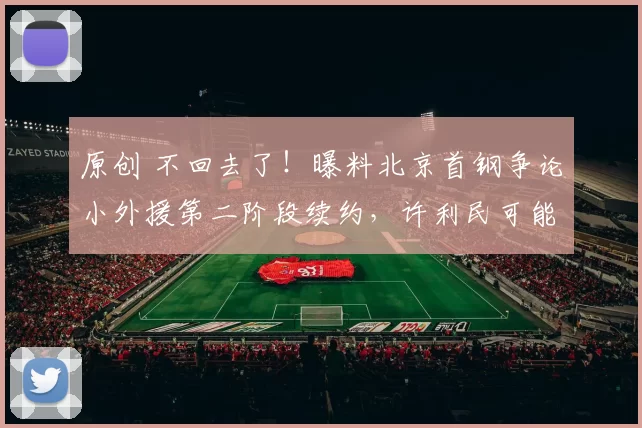 原创 不回去了！曝料北京首钢争论小外援第二阶段续约，许利民可能选择豪赌