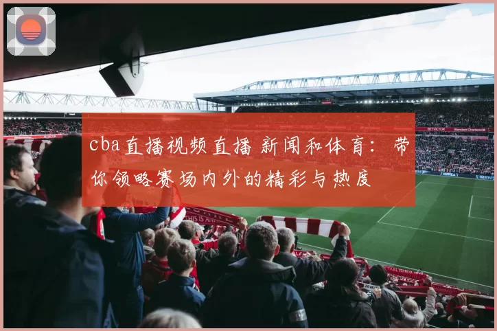 cba直播视频直播 新闻和体育：带你领略赛场内外的精彩与热度