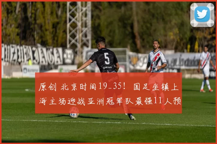 原创 北京时间19_35！国足坐镇上海主场迎战亚洲冠军队最强11人预测，值得期待