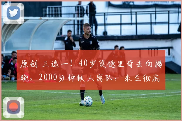 原创 三选一！40岁莫德里奇去向揭晓，2000分钟铁人离队，米兰彻底慌了