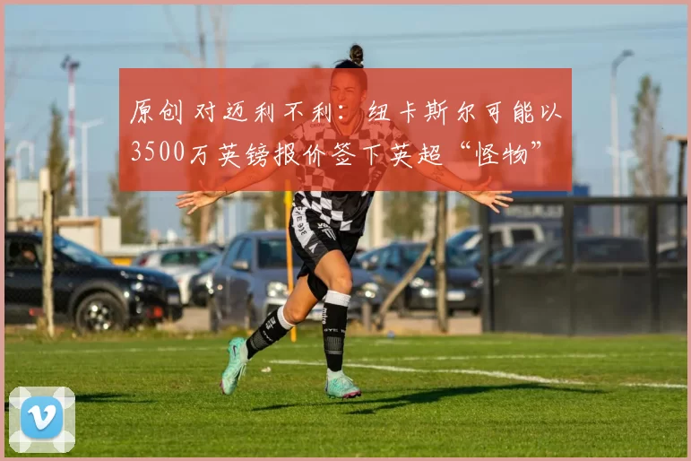 原创 对迈利不利：纽卡斯尔可能以3500万英镑报价签下英超“怪物”