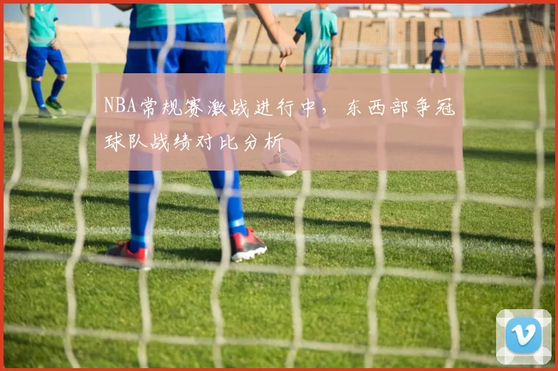 NBA常规赛激战进行中,东西部争冠球队战绩对比分析