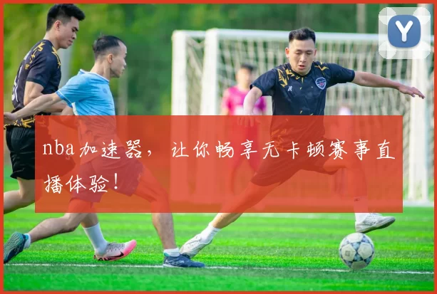 nba加速器，让你畅享无卡顿赛事直播体验！