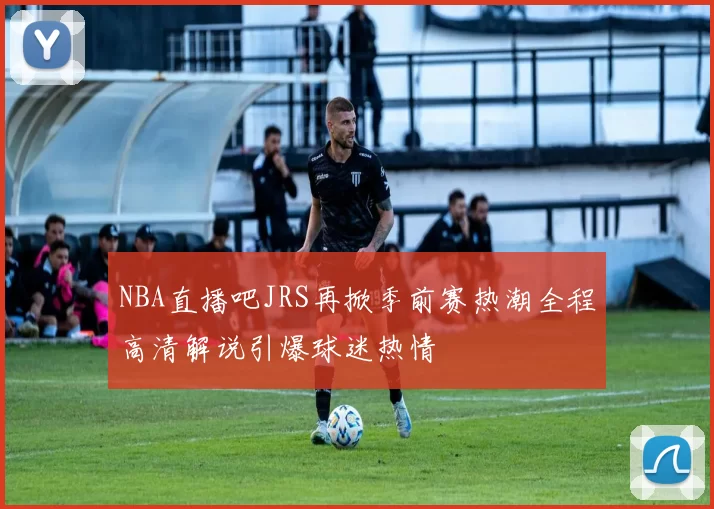 NBA直播吧JRS再掀季前赛热潮全程高清解说引爆球迷热情