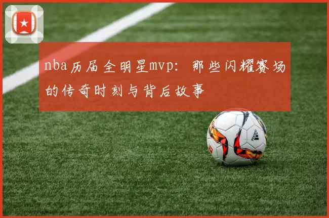 nba历届全明星mvp:那些闪耀赛场的传奇时刻与背后故事