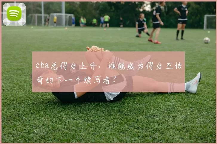 cba总得分上升，谁能成为得分王传奇的下一个续写者？