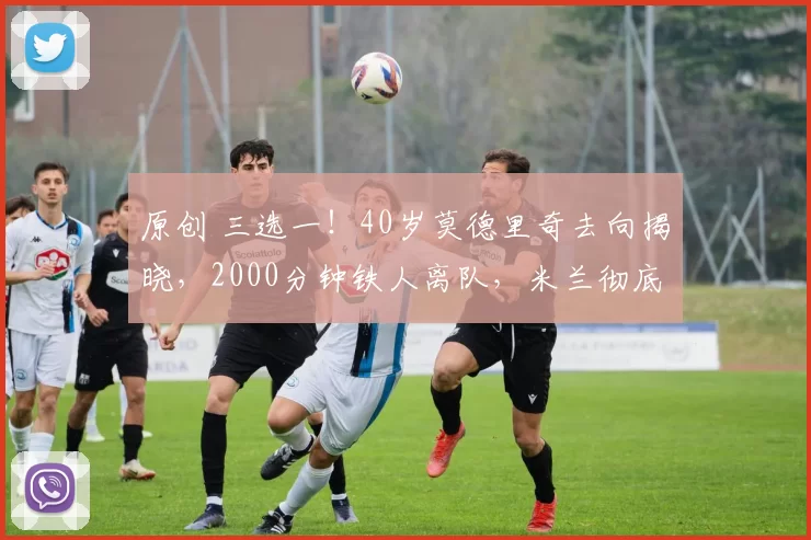 原创 三选一!40岁莫德里奇去向揭晓,2000分钟铁人离队,米兰彻底慌了