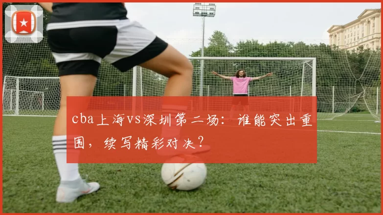 cba上海vs深圳第二场：谁能突出重围，续写精彩对决？