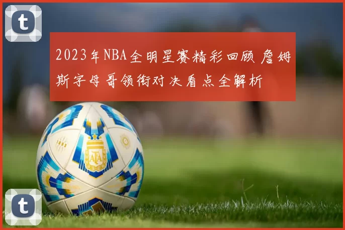 2023年NBA全明星赛精彩回顾 詹姆斯字母哥领衔对决看点全解析