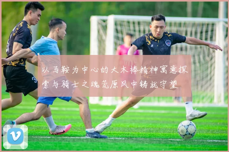 以马鞍为中心的大木棒精神寓意探索与骑士之魂荒原风中铸就守望