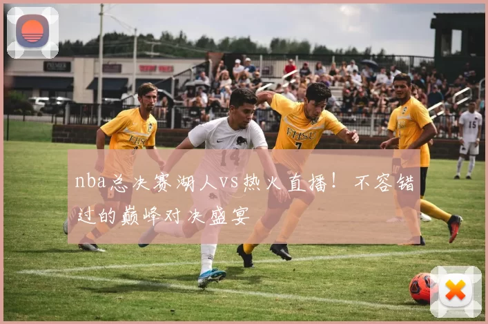 nba总决赛湖人vs热火直播！不容错过的巅峰对决盛宴