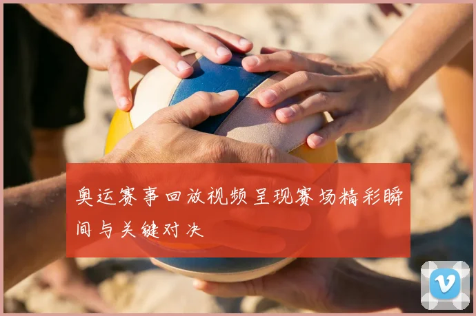 奥运赛事回放视频呈现赛场精彩瞬间与关键对决