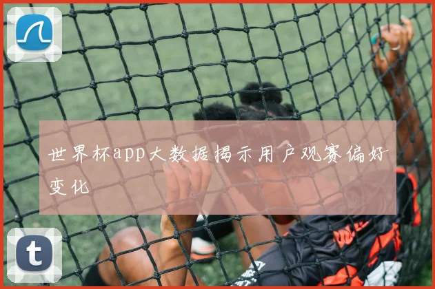 世界杯app大数据揭示用户观赛偏好变化