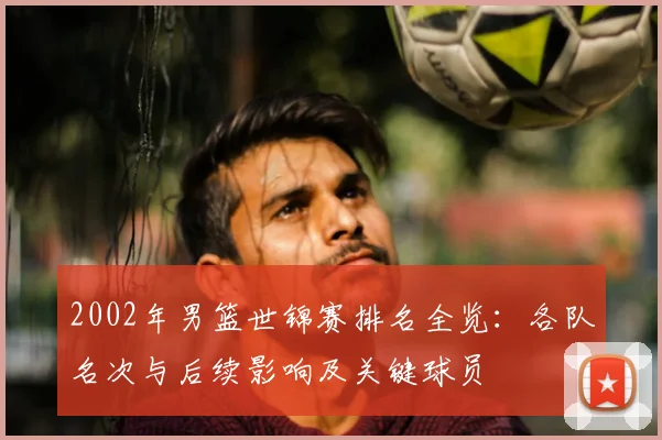 2002年男篮世锦赛排名全览：各队名次与后续影响及关键球员