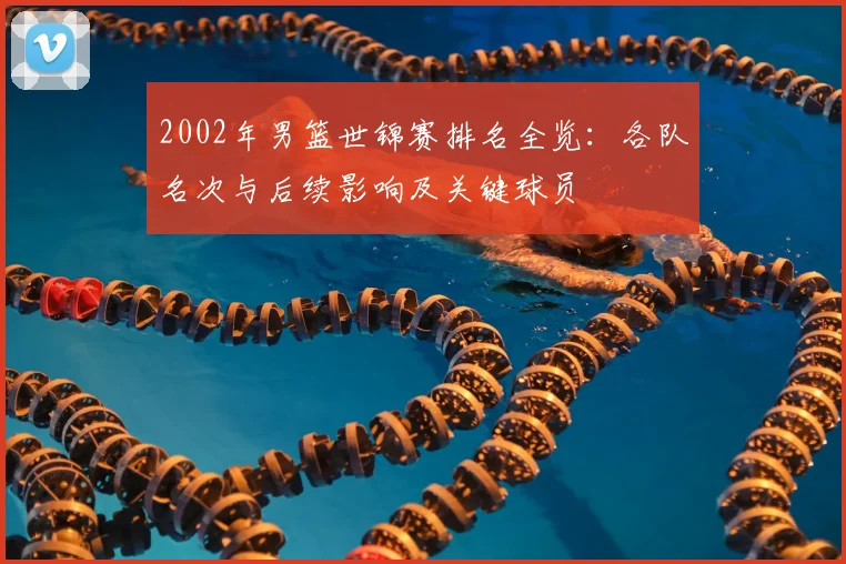 2002年男篮世锦赛排名全览：各队名次与后续影响及关键球员