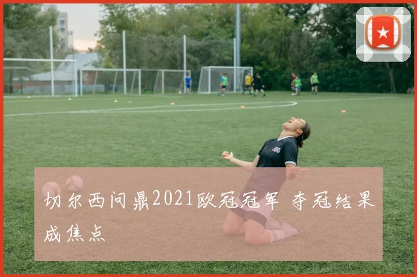 切尔西问鼎2021欧冠冠军 夺冠结果成焦点